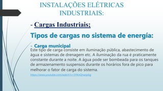 INSTALAÇÕES ELÉTRICAS
INDUSTRIAIS:
- Cargas Industriais;
Tipos de cargas no sistema de energía:
- Carga municipal
Este tipo de carga consiste em iluminação pública, abastecimento de
água e sistemas de drenagem etc. A iluminação da rua é praticamente
constante durante a noite. A água pode ser bombeada para os tanques
de armazenamento suspensos durante os horários fora de pico para
melhorar o fator de carga do sistema.
https://www.youtube.com/watch?v=5YKnQnwqs6g
 