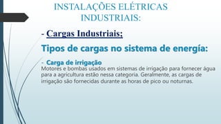 INSTALAÇÕES ELÉTRICAS
INDUSTRIAIS:
- Cargas Industriais;
Tipos de cargas no sistema de energía:
- Carga de irrigação
Motores e bombas usados em sistemas de irrigação para fornecer água
para a agricultura estão nessa categoria. Geralmente, as cargas de
irrigação são fornecidas durante as horas de pico ou noturnas.
 
