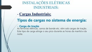 INSTALAÇÕES ELÉTRICAS
INDUSTRIAIS:
- Cargas Industriais;
Tipos de cargas no sistema de energía:
- Carga de tração
As ferrovias elétricas, carros de bonde etc. vêm sob cargas de tração.
Este tipo de carga atinge o seu pico durante as horas da manhã e da
noite.
 