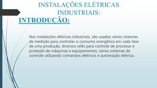 INSTALAÇÕES ELÉTRICAS
INDUSTRIAIS:
INTRODUÇÃO:
Nas instalações elétricas industriais, são usados vários sistemas
de medição para controlar o consumo energético em cada fase
de uma produção, diversos relés para controle de processo e
proteção de máquinas e equipamentos, vários sistemas de
controle utilizando comandos elétricos e automação elétrica.
 