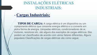 INSTALAÇÕES ELÉTRICAS
INDUSTRIAIS:
- Cargas Industriais;
TIPOS DE CARGA: A carga elétrica é um dispositivo ou um
componente elétrico que consome energia elétrica e a converte em
outra forma de energia. Lâmpadas elétricas, condicionadores de ar,
motores, resistores etc. são alguns dos exemplos de cargas elétricas. Eles
podem ser classificados de acordo com vários fatores diferentes. Alguns
populares Classificações de cargas elétricas são como segue.
 