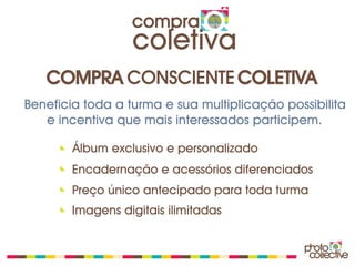 compra
                  coletiva
   COMPRA CONSCIENTE COLETIVA
Beneficia toda a turma e sua multiplicação possibilita
   e incentiva que mais interessados participem.

        Álbum exclusivo e personalizado
        Encadernação e acessórios diferenciados
        Preço único antecipado para toda turma
        Imagens digitais ilimitadas
 
