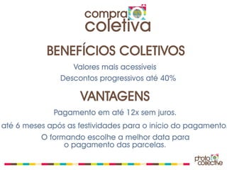 compra
                      coletiva
            BENEFÍCIOS COLETIVOS
                  Valores mais acessíveis
               Descontos progressivos até 40%

                    VANTAGENS
             Pagamento em até 12x sem juros.
até 6 meses após as festividades para o início do pagamento.
          O formando escolhe a melhor data para
                o pagamento das parcelas.
 