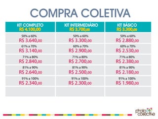 COMPRA COLETIVA
KIT COMPLETO   KIT INTERMEDIÁRIO   KIT BÁSICO
 R$ 4.100,00      R$ 3.700,00      R$ 3.300,00
 50% a 60%         50% a 60%         50% a 60%
R$ 3.640,00      R$ 3.300,00       R$ 2.880,00
 61% a 70%         60% a 70%         60% a 70%
R$ 3.140,00      R$ 2.900,00       R$ 2.530,00
  71% a 80%       71% a 80%         71% a 80%
R$ 2.840,00      R$ 2.700,00       R$ 2.380,00
  81% a 90%       81% a 90%         81% a 90%
R$ 2.640,00      R$ 2.500,00       R$ 2.180,00
  91% a 100%      91% a 100%        91% a 100%
R$ 2.340,00      R$ 2.300,00       R$ 1.980,00
 