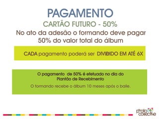 PAGAMENTO
         CARTÃO FUTURO - 50%
No ato da adesão o formando deve pagar
       50% do valor total do álbum
  CADA pagamento poderá ser DIVIDIDO EM ATÉ 6X
                                rr


       O pagamento de 50% é efetuado no dia do
              Plantão de Recebimento
    O formando recebe o álbum 10 meses após o baile.
 