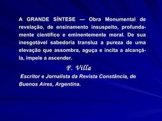A GRANDE SÍNTESE — Obra Monumental de revelação, de ensinamento insuspeito, profunda-mente científico e eminentemente moral. De sua inesgotável sabedoria transluz a pureza de uma elevação que assombra, aguça e incita a alcançá-la, impele a ascender.  F. Villa  Escritor e Jornalista da Revista Constância, de Buenos Aires, Argentina. 