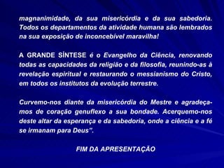 magnanimidade, da sua misericórdia e da sua sabedoria. Todos os departamentos da atividade humana são lembrados na sua exposição de inconcebível maravilha!  A GRANDE SÍNTESE  é o Evangelho da Ciência, renovando todas as capacidades da religião e da filosofia, reunindo-as à revelação espiritual e restaurando o messianismo do Cristo, em todos os institutos da evolução terrestre. Curvemo-nos diante da misericórdia do Mestre e agradeça-mos de coração genuflexo a sua bondade. Acerquemo-nos deste altar da esperança e da sabedoria, onde a ciência e a fé se irmanam para Deus”. FIM DA APRESENTAÇÃO 