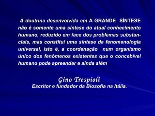 A doutrina desenvolvida em  A GRANDE  SÍNTESE  não é somente uma síntese do atual conhecimento humano, reduzido em face dos problemas substan-ciais, mas constitui uma síntese da fenomenologia universal, isto é, a coordenação  num organismo único dos fenômenos existentes que o concebível humano pode apreender e ainda além Gino Trespioli   Escritor e fundador da Biosofia na Itália. 