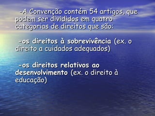   -A Convenção contém 54 artigos, que podem ser divididos em quatro categorias de direitos que são:  -os direitos à sobrevivência  (ex. o direito a cuidados adequados)   -os direitos relativos ao desenvolvimento  (ex. o direito à educação) 