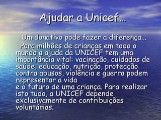 Ajudar a Unicef… Um donativo pode fazer a diferença... Para milhões de crianças em todo o mundo a ajuda da UNICEF tem uma importância vital: vacinação, cuidados de saúde, educação, nutrição, protecção contra abusos, violência e guerra podem representar a vida  e o futuro de uma criança. Para realizar isto tudo, a UNICEF depende exclusivamente de contribuições voluntárias.   