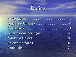 Índice Introdução. . . . . . . . . . . . . . . . . . . . . . . . 1 O que é a Unicef?. . . . . . . . . . . . . . . . . . 2 O que faz?. . . . . . . . . . . . . . . . . . . . . . . . 3 Direitos das crianças. . . . . . . . . . . . . . . 4 Ajudar a Unicef. . . . . . . . . . . . . . . . . . . 5 Galeria de fotos . . . . . . . . . . . . . . . . . . .6 Conclusão. . . . . . . . . . . . . . . . . . . . . . . . .7 
