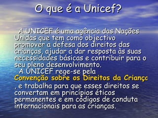 O que é a Unicef?   A UNICEF é uma agência das Nações Unidas que tem como objectivo promover a defesa dos direitos das crianças, ajudar a dar resposta às suas necessidades básicas e contribuir para o seu pleno desenvolvimento.   A UNICEF rege-se pela  Convenção sobre os Direitos da Criança , e trabalha para que esses direitos se convertam em princípios éticos permanentes e em códigos de conduta internacionais para as crianças. 