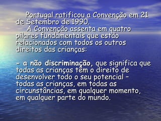 Portugal ratificou a Convenção em 21 de Setembro de 1990.   A Convenção assenta em quatro pilares fundamentais que estão relacionados com todos os outros direitos das crianças: - a não discriminação,  que significa que todas as crianças têm o direito de desenvolver todo o seu potencial – todas as crianças, em todas as circunstâncias, em qualquer momento, em qualquer parte do mundo. 