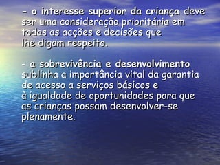 - o interesse superior da criança  deve ser uma consideração prioritária em todas as acções e decisões que lhe digam respeito. -  a sobrevivência e desenvolvimento  sublinha a importância vital da garantia de acesso a serviços básicos e à igualdade de oportunidades para que as crianças possam desenvolver-se plenamente. 