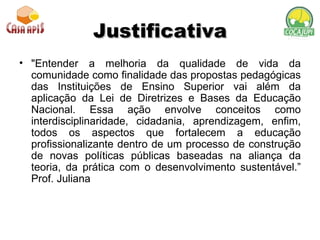 Justificativa "Entender a melhoria da qualidade de vida da comunidade como finalidade das propostas pedagógicas das Instituições de Ensino Superior vai além da aplicação da Lei de Diretrizes e Bases da Educação Nacional. Essa ação envolve conceitos como interdisciplinaridade, cidadania, aprendizagem, enfim, todos os aspectos que fortalecem a educação profissionalizante dentro de um processo de construção de novas políticas públicas baseadas na aliança da teoria, da prática com o desenvolvimento sustentável.” Prof. Juliana 
