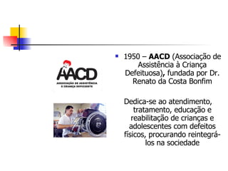 1950 –  AACD  (Associação de Assistência à Criança Defeituosa) ,  fundada por Dr. Renato da Costa Bonfim Dedica-se ao atendimento, tratamento, educação e reabilitação de crianças e adolescentes com defeitos físicos, procurando reintegrá-los na sociedade 