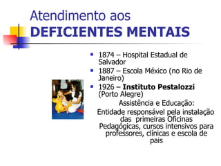 Atendimento aos DEFICIENTES MENTAIS 1874 – Hospital Estadual de Salvador 1887 – Escola México (no Rio de Janeiro) 1926 –  Instituto Pestalozzi  (Porto Alegre) Assistência e Educação: Entidade responsável pela instalação das  primeiras Oficinas Pedagógicas, cursos intensivos para professores, clínicas e escola de pais 