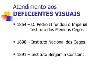 Atendimento aos DEFICIENTES VISUAIS 1854 – D. Pedro II fundou o Imperial  Instituto dos Meninos Cegos 1890 – Instituto Nacional dos Cegos 1891 – Instituto Benjamin Constant 