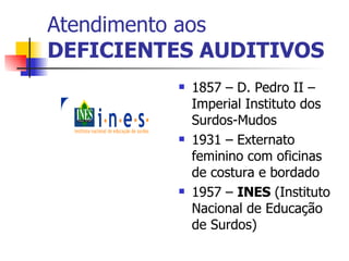 Atendimento aos DEFICIENTES AUDITIVOS 1857 – D. Pedro II – Imperial Instituto dos Surdos-Mudos 1931 – Externato feminino com oficinas de costura e bordado 1957 –  INES  (Instituto Nacional de Educação de Surdos) 