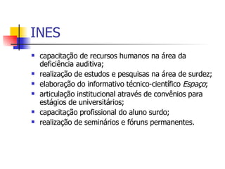 INES capacitação de recursos humanos na área da deficiência auditiva;  realização de estudos e pesquisas na área de surdez;  elaboração do informativo técnico-científico  Espaço ;  articulação institucional através de convênios para estágios de universitários;  capacitação profissional do aluno surdo;  realização de seminários e fóruns permanentes.  