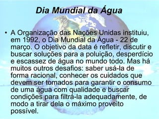 Dia Mundial da Água A Organização das Nações Unidas instituiu, em 1992, o Dia Mundial da Água - 22 de março. O objetivo da data é refletir, discutir e buscar soluções para a poluição, desperdício e escassez de água no mundo todo. Mas há muitos outros desafios: saber usá-la de forma racional, conhecer os cuidados que devem ser tomados para garantir o consumo de uma água com qualidade e buscar condições para filtrá-la adequadamente, de modo a tirar dela o máximo proveito possível. 