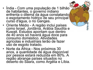 Índia - Com uma população de 1 bilhão de habitantes, o governo indiano enfrenta o dilema da água constatando o esgotamento hídrico de seu principal curso d'água, o rio Ganges. Oriente Médio - A região inclui países como Israel, Jordânia, Arábia Saudita e Kuwait. Estudos apontam que dentro de 40 anos só haverá água doce para consumo doméstico. Atividades agrícolas e industriais terão de fazer uso de esgoto tratado.  Norte da África - Nos próximos 30 anos, a quantidade de água disponível por pessoa estará reduzida em 80%. A região abrange países situados no deserto do Saara, como Argélia e Líbia. 