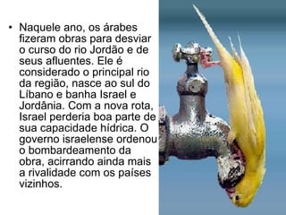 Naquele ano, os árabes fizeram obras para desviar o curso do rio Jordão e de seus afluentes. Ele é considerado o principal rio da região, nasce ao sul do Líbano e banha Israel e Jordânia. Com a nova rota, Israel perderia boa parte de sua capacidade hídrica. O governo israelense ordenou o bombardeamento da obra, acirrando ainda mais a rivalidade com os países vizinhos. 