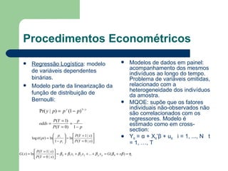 Procedimentos Econométricos Regressão Logística : modelo de variáveis dependentes binárias. Modelo parte da linearização da função de distribuição de Bernoulli: Modelos de dados em painel: acompanhamento dos mesmos indivíduos ao longo do tempo. Problema de variáveis omitidas, relacionado com a heterogeneidade dos indivíduos da amostra. MQOE: supõe que os fatores individuais não-observados não são correlacionados com os regressores. Modelo é estimado como em cross-section: Y it  =  α  + X it ’ β  + u it   i = 1, ..., N  t = 1, …, T   