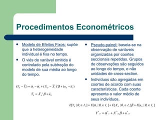 Procedimentos Econométricos Modelo de Efeitos Fixos:  supõe que a heterogeneidade individual é fixa no tempo. O viés de variável omitida é controlado pela subtração do modelo de sua média ao longo do tempo. Pseudo-painel:  baseia-se na observação de variáveis organizadas por coortes seccionais repetidas. Grupos de observações são seguidos ao longo do tempo, e não unidades de cross-section. Indivíduos são agregadas em coortes de acordo com suas características. Cada coorte apresenta o valor médio de seus indivíduos . 