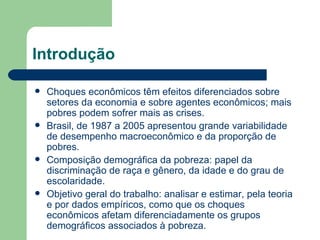 Introdução Choques econômicos têm efeitos diferenciados sobre setores da economia e sobre agentes econômicos; mais pobres podem sofrer mais as crises. Brasil, de 1987 a 2005 apresentou grande variabilidade de desempenho macroeconômico e da proporção de pobres. Composição demográfica da pobreza: papel da discriminação de raça e gênero, da idade e do grau de escolaridade. Objetivo geral do trabalho: analisar e estimar, pela teoria e por dados empíricos, como que os choques econômicos afetam diferenciadamente os grupos demográficos associados à pobreza. 