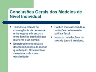 Conclusões Gerais dos Modelos de Nível Individual Tendência estável de convergência de bem-estar entre negros e brancos e entre famílias chefiadas por mulheres e as demais. Empobrecimento relativo dos trabalhadores de menor qualificação. Crecimento é viesado aos de maior escolaridade. Política mais associada a variações do bem-estar: política fiscal. Impacto da inflação e da taxa de juros é ambíguo. 