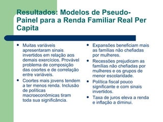 Resultados: Modelos de Pseudo-Painel para a Renda Familiar Real Per Capita Muitas variáveis apresentaram sinais invertidos em relação aos demais exercícios. Provável problema de composição das coortes e de correlação entre variáveis. Coortes mais jovens tendem a ter menos renda. Inclusão de políticas macroeconômicas tiram toda sua significância. Expansões beneficiam mais as famílias não chefiadas por mulheres. Recessões prejudicam as famílias não chefiadas por mulheres e os grupos de menor escolaridade. Política fiscal pouco significante e com sinais invertidos. Taxa de juros eleva a renda e inflação a diminui. 