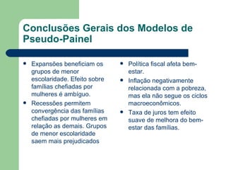 Conclusões Gerais dos Modelos de Pseudo-Painel Expansões beneficiam os grupos de menor escolaridade. Efeito sobre famílias chefiadas por mulheres é ambíguo. Recessões permitem convergência das famílias chefiadas por mulheres em relação as demais. Grupos de menor escolaridade saem mais prejudicados Política fiscal afeta bem-estar. Inflação negativamente relacionada com a pobreza, mas ela não segue os ciclos macroeconômicos. Taxa de juros tem efeito suave de melhora do bem-estar das famílias. 