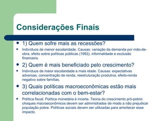 Considerações Finais 1) Quem sofre mais as recessões? Indivíduos de menor escolaridade. Causas: variação da demanda por mão-de-obra, efeito sobre políticas públicas (1993), informalidade e exclusão financeira. 2) Quem é mais beneficiado pelo crescimento? Indivíduos de maior escolaridade e mais idade. Causas: expectativas adversas, concentração de renda, reestruturação produtiva, efeito-renda negativo sobre famílias. 3) Quais políticas macroeconômicas estão mais correlacionadas com o bem-estar? Política fiscal. Política monetária é incerta. Teoria do crescimento pró-pobre: choques macroeconômicos devem ser administrados de modo a não prejudicar população pobre. Políticas sociais devem ser utilizadas para amortecer esse impacto. 