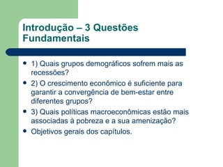 Introdução – 3 Questões Fundamentais 1) Quais grupos demográficos sofrem mais as recessões? 2) O crescimento econômico é suficiente para garantir a convergência de bem-estar entre diferentes grupos? 3) Quais políticas macroeconômicas estão mais associadas à pobreza e a sua amenização? Objetivos gerais dos capítulos. 