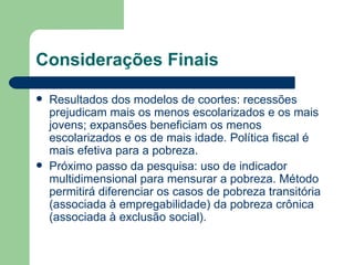 Considerações Finais Resultados dos modelos de coortes: recessões prejudicam mais os menos escolarizados e os mais jovens; expansões beneficiam os menos escolarizados e os de mais idade. Política fiscal é mais efetiva para a pobreza. Próximo passo da pesquisa: uso de indicador multidimensional para mensurar a pobreza. Método permitirá diferenciar os casos de pobreza transitória (associada à empregabilidade) da pobreza crônica (associada à exclusão social). 