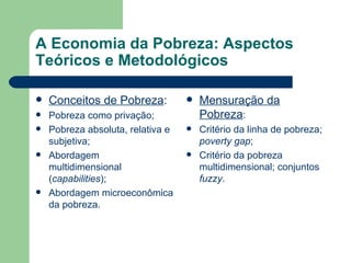 A Economia da Pobreza: Aspectos Teóricos e Metodológicos Conceitos de Pobreza : Pobreza como privação; Pobreza absoluta, relativa e subjetiva; Abordagem multidimensional ( capabilities ); Abordagem microeconômica da pobreza. Mensuração da Pobreza : Critério da linha de pobreza;  poverty gap ; Critério da pobreza multidimensional; conjuntos  fuzzy . 