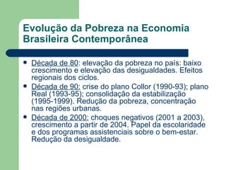 Evolução da Pobreza na Economia Brasileira Contemporânea Década de 80 : elevação da pobreza no país: baixo crescimento e elevação das desigualdades. Efeitos regionais dos ciclos. Década de 90:  crise do plano Collor (1990-93); plano Real (1993-95); consolidação da estabilização (1995-1999). Redução da pobreza, concentração nas regiões urbanas. Década de 2000:  choques negativos (2001 a 2003), crescimento a partir de 2004. Papel da escolaridade e dos programas assistenciais sobre o bem-estar. Redução da desigualdade. 