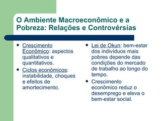 O Ambiente Macroeconômico e a Pobreza: Relações e Controvérsias Crescimento Econômico : aspectos qualitativos e quantitativos. Ciclos econômicos : instabilidade, choques e efeitos de amortecimento. Lei de Okun : bem-estar dos indivíduos mais pobres depende das condições do mercado de trabalho ao longo do tempo. Crescimento econômico reduz o desemprego e eleva o bem-estar social. 