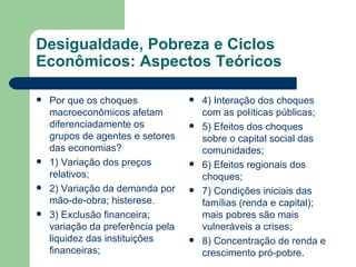 Desigualdade, Pobreza e Ciclos Econômicos: Aspectos Teóricos Por que os choques macroeconômicos afetam diferenciadamente os grupos de agentes e setores das economias? 1) Variação dos preços relativos; 2) Variação da demanda por mão-de-obra; histerese. 3) Exclusão financeira; variação da preferência pela liquidez das instituições financeiras; 4) Interação dos choques com as políticas públicas; 5) Efeitos dos choques sobre o capital social das comunidades; 6) Efeitos regionais dos choques; 7) Condições iniciais das famílias (renda e capital); mais pobres são mais vulneráveis a crises; 8) Concentração de renda e crescimento pró-pobre. 