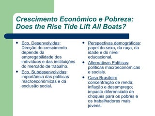 Crescimento Econômico e Pobreza: Does the Rise Tide Lift All Boats? Eco. Desenvolvidas : Direção do crescimento depende da empregabilidade dos indivíduos e das instituições do mercado de trabalho. Eco. Subdesenvolvidas : importância das políticas macroeconômicas e da exclusão social. Perspectivas demográficas : papel do sexo, da raça, da idade e do nível educacional. Alternativas Políticas : políticas macroeconômicas e sociais. Caso Brasileiro : concentração de renda; inflação e desemprego; impacto diferenciado de choques para os pobres e os trabalhadores mais jovens. 