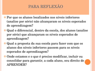 PARA REFLEXÃO

   Por que os alunos localizados nos níveis inferiores 
    (analise por série) não alcançaram os níveis esperados 
    de aprendizagem?
   Qual o diferencial, dentro da escola, dos alunos (analise 
    por série) que alcançaram os níveis esperados de 
    aprendizagem?
   Qual a proposta da sua escola para fazer com que os 
    alunos dos níveis inferiores passem para os níveis 
    esperados de aprendizagem?
   Onde estamos e o que é preciso modificar, incluir ou 
    consolidar para garantir, a cada aluno, seu direito de 
    APRENDER?
 