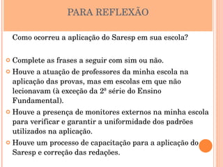 PARA REFLEXÃO

    Como ocorreu a aplicação do Saresp em sua escola?

   Complete as frases a seguir com sim ou não.
   Houve a atuação de professores da minha escola na 
    aplicação das provas, mas em escolas em que não 
    lecionavam (à exceção da 2ª série do Ensino 
    Fundamental).
   Houve a presença de monitores externos na minha escola 
    para verificar e garantir a uniformidade dos padrões 
    utilizados na aplicação.
   Houve um processo de capacitação para a aplicação do 
    Saresp e correção das redações.
 