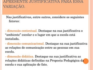 APRESENTE JUSTIFICATIVA PARA ESSA 
VARIAÇÃO.

 Nas justificativas, entre outros, considere os seguintes 
  fatores:


­ dimensão contextual. Destaque na sua justificativa o 
“ambiente” escolar e o lugar em que a escola está 
instalada.
­ dimensão comunicacional. Destaque na sua justificativa 
as relações de comunicação entre as pessoas em sua 
escola.
­ dimensão didática. Destaque na sua justificativa as 
relações didáticas definidas na Proposta Pedagógica da 
escola e sua aplicação de fato.
 