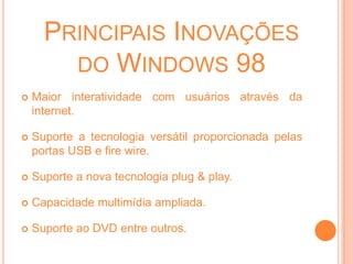 WindowsÉ o Sistema Operacional mais popular entre os usuários de microcomputadores;É o mais compatível com a ampla gama de software e equipamentos de hardware do mercado;Porém não é o melhor, pois sua estrutura interna é desorganizada, o que oferece a ele menor estabilidade, apresentando erros que são difíceis de serem encontrados;Windows 1.0Lançando em 1985;