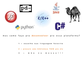 mas como faço pra desenvolver pra essa plataforma?1 – escolha sua linguagem favorita2 – procure uma biblioteca TUIO pra ela3 – mão na massa!!!