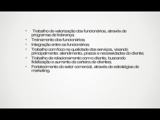 Trabalho de valorização dos funcionários, através de programas de liderança; Treinamento dos funcionários; Integração entre os funcionários; Trabalho com foco na qualidade dos serviços, visando principalmente: atendimento, prazos e necessidades do cliente; Trabalho de relacionamento com o cliente, buscando fidelização e aumento da carteira de clientes; Fortalecimento do setor comercial, através de estratégias de marketing. 