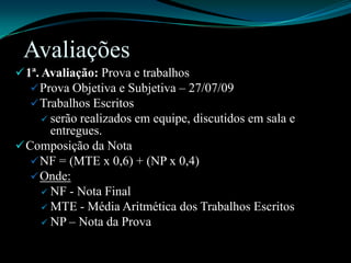 Avaliações1ª. Avaliação: Prova e trabalhosProva Objetiva e Subjetiva – 27/07/09Trabalhos Escritosserão realizados em equipe, discutidos em sala e entregues.Composição da NotaNF = (MTE x 0,6) + (NP x 0,4)Onde:NF - Nota FinalMTE - Média Aritmética dos Trabalhos EscritosNP – Nota da Prova