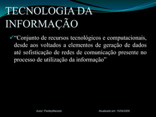 “Conjunto de recursos tecnológicos e computacionais, desde aos voltados a elementos de geração de dados até sofisticação de redes de comunicação presente no processo de utilização da informação” TECNOLOGIA DA INFORMAÇÃOAtualizado em: 15/04/2009Autor: PiedleyMacedo