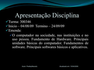 Turma: 300346Inicio – 04/08/09  Termino – 24/09/09Emenda:O computador na sociedade, nas instituições e no uso pessoa. Fundamento de Hardware. Principais unidades básicas do computador. Fundamentos de software. Principais softwares básicos e aplicativos.Atualizado em: 15/04/2009Autor: PiedleyMacedoApresentação Disciplina